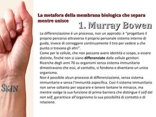 1. Murray Bowen  La metafora della membrana biologica che separa mentre unisce La differenziazione è un processo, non un approdo: è “progettare il proprio percorso attraverso il proprio personale sistema interno di guida, invece di correggere continuamente il tiro per vedere a che punto si trovano gli altri”.  Come per le cellule, che non possano avere identità o scopo, o essere distinte, finché non si siano  differenziate  dalle cellule genitori. Ricerche degli anni 70 su organismi senza sistema immunitario dimostravano che essi, al contatto, si fondono e diventano un unico organismo.  Non è possibile alcun processo di differenziazione, senza sistema immunitario e senza l’immunità aspecifica. Così il sistema immunitario non serve soltanto per separare e tenere lontane le minacce, ma mentre svolge la sua funzione di prima barriera che distingue il  self  dal  non self , garantisce all’organismo la sua possibilità di contatto e di relazione. 