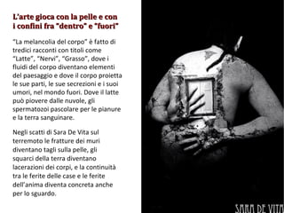 “ La melancolia del corpo” è fatto di tredici racconti con titoli come “Latte”, “Nervi”, “Grasso”, dove i fluidi del corpo diventano elementi del paesaggio e dove il corpo proietta le sue parti, le sue secrezioni e i suoi umori, nel mondo fuori. Dove il latte può piovere dalle nuvole, gli spermatozoi pascolare per le pianure e la terra sanguinare. Negli scatti di Sara De Vita sul terremoto le fratture dei muri diventano tagli sulla pelle, gli squarci della terra diventano lacerazioni dei corpi, e la continuità tra le ferite delle case e le ferite dell’anima diventa concreta anche per lo sguardo. L’arte gioca con la pelle e con i confini fra “dentro” e “fuori” 