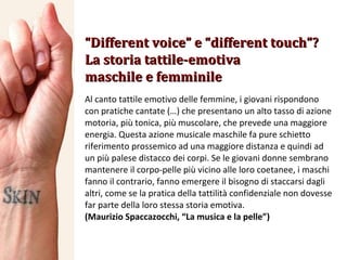 “ Different voice” e “different touch”? La storia tattile-emotiva maschile e femminile Al canto tattile emotivo delle femmine, i giovani rispondono con pratiche cantate (…) che presentano un alto tasso di azione motoria, più tonica, più muscolare, che prevede una maggiore energia. Questa azione musicale maschile fa pure schietto riferimento prossemico ad una maggiore distanza e quindi ad un più palese distacco dei corpi. Se le giovani donne sembrano mantenere il corpo-pelle più vicino alle loro coetanee, i maschi fanno il contrario, fanno emergere il bisogno di staccarsi dagli altri, come se la pratica della tattilità confidenziale non dovesse far parte della loro stessa storia emotiva. (Maurizio Spaccazocchi, “La musica e la pelle”) 