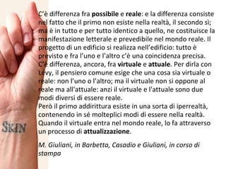 C’è differenza fra  possibile  e  reale : e la differenza consiste nel fatto che il primo non esiste nella realtà, il secondo sì; ma è in tutto e per tutto identico a quello, ne costituisce la manifestazione letterale e prevedibile nel mondo reale. Il progetto di un edificio si realizza nell’edificio: tutto è previsto e fra l’uno e l’altro c’è una coincidenza precisa. C’è differenza, ancora, fra  virtuale  e  attuale . Per dirla con Lévy, il pensiero comune esige che una cosa sia virtuale o reale: non l’uno o l’altro; ma il virtuale non si oppone al reale ma all'attuale: anzi il virtuale e l'attuale sono due modi diversi di essere reale. Però il primo addirittura esiste in una sorta di iperrealtà, contenendo in sé molteplici modi di essere nella realtà.  Quando il virtuale entra nel mondo reale, lo fa attraverso un processo di  attualizzazione .  M. Giuliani, in Barbetta, Casadio e Giuliani, in corso di stampa 