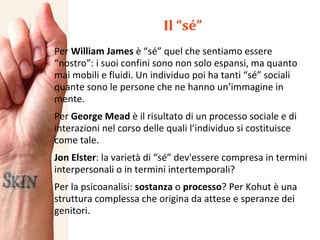 Il “sé” Per  William James  è “sé” quel che sentiamo essere “nostro”: i suoi confini sono non solo espansi, ma quanto mai mobili e fluidi. Un individuo poi ha tanti “sé” sociali quante sono le persone che ne hanno un’immagine in mente. Per  George Mead  è il risultato di un processo sociale e di interazioni nel corso delle quali l’individuo si costituisce come tale. Jon Elster : la varietà di “sé” dev'essere compresa in termini interpersonali o in termini intertemporali? Per la psicoanalisi:  sostanza  o  processo ? Per Kohut è una struttura complessa che origina da attese e speranze dei genitori. 