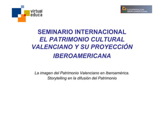 SEMINARIO INTERNACIONAL
  EL PATRIMONIO CULTURAL
VALENCIANO Y SU PROYECCIÓN
      IBEROAMERICANA

La imagen del Patrimonio Valenciano en Iberoamérica.
      Storytelling en la difusión del Patrimonio
 