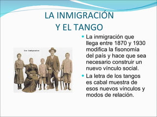 LA INMIGRACIÓN Y EL TANGO La inmigración que llega entre 1870 y 1930 modifica la fisonomía del país y hace que sea necesario construir un nuevo vínculo social. La letra de los tangos es cabal muestra de esos nuevos vínculos y modos de relación. 
