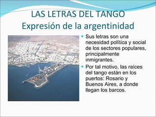 LAS LETRAS DEL TANGO Expresión de la argentinidad Sus letras son una necesidad política y social de los sectores populares, principalmente inmigrantes. Por tal motivo, las raíces del tango están en los puertos: Rosario y Buenos Aires, a donde llegan los barcos. 
