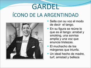GARDEL ÍCONO DE LA ARGENTINDAD Sella con su voz el modo de decir  el tango. En su figura se reúne lo que es el tango: arrabal y smoking, una sonrisa amplia y una voz que enuncia tristezas. El muchacho de los márgenes que triunfa. Un ideal hecho de madre, turf, amistad y belleza 