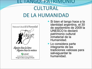 EL TANGO: PATRIMONIO CULTURAL DE LA HUMANIDAD Si bien el tango hace a la identidad argentina, el 30 de septiembre de 2009 la UNESCO lo declaró patrimonio cultural inmaterial de la Humanidad. Lo considera parte integrante de las tradiciones valiosas para salvaguardar la humanidad. 