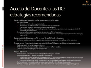 Acceso del Docente a las TIC:
estrategias recomendadas
   Capacitación para Docentes en TIC para una mejor educación.
       Cursos y Talleres.
            Sin costo o a costo reducido y/o subsidiado.
            Reconocidos por el Ministerio de Educación, con puntaje y certificado.
            Con horas de asistencia pagas como si fueran horas de trabajo.
            Con enfoque pedagógico y actividades prácticas vinculadas a los espacios curriculares y la potenciación de
             habilidades de los estudiantes.
       Programas de Becas para capacitación de docentes en TIC en Educación.
            Negociar y garantizar cuotas para los miembros del Ministerio a través de planes complementarios de apoyo y
             seguimiento.

   Capacitación de Directivos en TIC en el rol de las TIC en la educación.
       De forma que comprendan y respalden las iniciativas y propuestas innovadoras de los docentes.

   Programas de Financiamiento para la adquisición de TIC y acceso al Internet para docentes.
       Poder agregado de compras y contratación.
       El docente como ente comprador con fuente de ingreso fija y estable.
       Alianzas y oportunidades para el sector privado.

   Acceso al Internet.
       Convenios con proveedores para tarifas preferenciales para docentes.
       Convenios de acceso a centros de Internet y telecentros.
            Obtener una hora a la semana o al mes para sin costo o a costo reducido para uso educativo del docente en los
             centros de acceso, cuando la escuela no cuenta con centros de acceso.
            Los centros se benefician de que el docente rara vez consumirá sólo una hora y se convierte en consumidor.
       Períodos de uso y acceso de los docentes en los centros de informática en las escuelas.
       Portales y centros que listen recursos relevantes al currículo y la realidad nacional, por tema y grado.
 