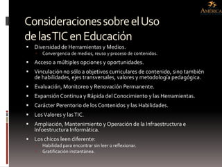 Consideraciones sobre el Uso
de las TIC en Educación
   Diversidad de Herramientas y Medios.
       Convergencia de medios, reuso y proceso de contenidos.
   Acceso a múltiples opciones y oportunidades.
   Vinculación no sólo a objetivos curriculares de contenido, sino también
    de habilidades, ejes transversales, valores y metodología pedagógica.
   Evaluación, Monitoreo y Renovación Permanente.
   Expansión Continua y Rápida del Conocimiento y las Herramientas.
   Carácter Perentorio de los Contenidos y las Habilidades.
   Los Valores y las TIC.
   Ampliación, Mantenimiento y Operación de la Infraestructura e
    Infoestructura Informática.
   Los chicos leen diferente:
       Habilidad para encontrar sin leer o reflexionar.
       Gratificación instantánea.
 
