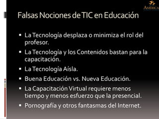 Falsas Nociones de TIC en Educación

 La Tecnología desplaza o minimiza el rol del
  profesor.
 La Tecnología y los Contenidos bastan para la
    capacitación.
   La Tecnología Aísla.
   Buena Educación vs. Nueva Educación.
   La Capacitación Virtual requiere menos
    tiempo y menos esfuerzo que la presencial.
   Pornografía y otros fantasmas del Internet.
 