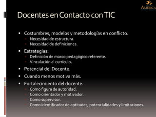 Docentes en Contacto con TIC
 Costumbres, modelos y metodologías en conflicto.
    Necesidad de estructura.
    Necesidad de definiciones.
 Estrategias:
    Definición de marco pedagógico referente.
    Vinculación al currículo.
 Potencial del Docente.
 Cuando menos motiva más.
 Fortalecimiento del docente.
      Como figura de autoridad.
      Como orientador y motivador.
      Como supervisor.
      Como identificador de aptitudes, potencialidades y limitaciones.
 