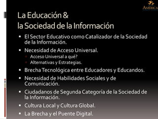 La Educación &
la Sociedad de la Información
 El Sector Educativo como Catalizador de la Sociedad
  de la Información.
 Necesidad de Acceso Universal.
   Acceso Universal a qué?
   Alternativas y Estrategias.
 Brecha Tecnológica entre Educadores y Educandos.
 Necesidad de Habilidades Sociales y de
  Comunicación.
 Ciudadanos de Segunda Categoría de la Sociedad de
  la Información.
 Cultura Local y Cultura Global.
 La Brecha y el Puente Digital.
 