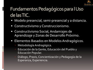 Fundamentos Pedagógicos para l Uso
de las TIC.
 Modelo presencial, semi-presencial y a distancia.
 Constructivismo y Construccionismo.
 Constructivismo Social, Andamiajes de
  Aprendizaje y Zonas de Desarrollo Próximo.
 Elementos Basados en Modelos Andragógicos.
   Metodología Andragógica.
   Educación de la Gente, Educación del Pueblo y
    Educación Popular.
   Diálogo, Praxis, Concientización y Pedagogía de la
    Esperanza, Experiencia.
 