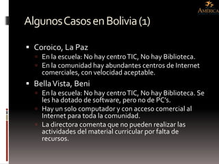 Algunos Casos en Bolivia (1)

 Coroico, La Paz
   En la escuela: No hay centro TIC, No hay Biblioteca.
   En la comunidad hay abundantes centros de Internet
    comerciales, con velocidad aceptable.
 Bella Vista, Beni
   En la escuela: No hay centro TIC, No hay Biblioteca. Se
    les ha dotado de software, pero no de PC’s.
   Hay un solo computador y con acceso comercial al
    Internet para toda la comunidad.
   La directora comenta que no pueden realizar las
    actividades del material curricular por falta de
    recursos.
 