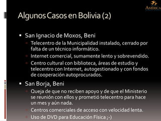 Algunos Casos en Bolivia (2)

 San Ignacio de Moxos, Beni
   Telecentro de la Municipalidad instalado, cerrado por
    falta de un técnico informático.
   Internet comercial, sumamente lento y sobrevendido.
   Centro cultural con biblioteca, áreas de estudio y
    telecentro con Internet, autogestionado y con fondos
    de cooperación autoprocurados.
 San Borja, Beni
   Queja de que no reciben apoyo y de que el Ministerio
    se reunión con ellos y prometió telecentro para hace
    un mes y aún nada.
   Centros comerciales de acceso con velocidad lenta.
   Uso de DVD para Educación Física ;-)
 