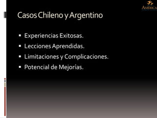 Casos Chileno y Argentino

 Experiencias Exitosas.
 Lecciones Aprendidas.
 Limitaciones y Complicaciones.
 Potencial de Mejorías.
 
