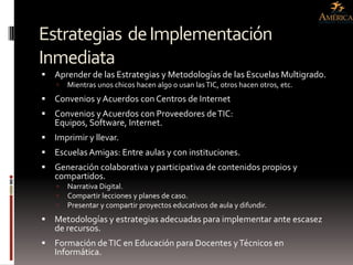 Estrategias de Implementación
Inmediata
   Aprender de las Estrategias y Metodologías de las Escuelas Multigrado.
       Mientras unos chicos hacen algo o usan las TIC, otros hacen otros, etc.
   Convenios y Acuerdos con Centros de Internet
   Convenios y Acuerdos con Proveedores de TIC:
    Equipos, Software, Internet.
   Imprimir y llevar.
   Escuelas Amigas: Entre aulas y con instituciones.
   Generación colaborativa y participativa de contenidos propios y
    compartidos.
       Narrativa Digital.
       Compartir lecciones y planes de caso.
       Presentar y compartir proyectos educativos de aula y difundir.
   Metodologías y estrategias adecuadas para implementar ante escasez
    de recursos.
   Formación de TIC en Educación para Docentes y Técnicos en
    Informática.
 