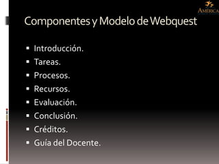 Componentes y Modelo de Webquest

 Introducción.
 Tareas.
 Procesos.
 Recursos.
 Evaluación.
 Conclusión.
 Créditos.
 Guía del Docente.
 