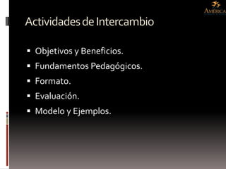 Actividades de Intercambio

 Objetivos y Beneficios.
 Fundamentos Pedagógicos.
 Formato.
 Evaluación.
 Modelo y Ejemplos.
 