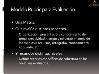Modelo Rubric para Evaluación

 Una Matriz.
 Que evalúa distintos aspectos.
   Organización, presentación, conocimiento del
    tema, creatividad, tiempo y esfuerzo, manejo de
    los medios o recursos, ortografía, conocimiento
    adquirido, etc.
 Y reconoce distintos niveles.
   Definir criterios específicos de cobertura de los
    objetivos evaluados.
 