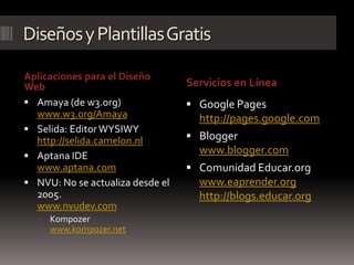 Diseños y Plantillas Gratis

Aplicaciones para el Diseño
Web                               Servicios en Línea
 Amaya (de w3.org)                Google Pages
  www.w3.org/Amaya                  http://pages.google.com
 Selida: Editor WYSIWY
  http://selida.camelon.nl         Blogger
 Aptana IDE
                                    www.blogger.com
  www.aptana.com                   Comunidad Educar.org
 NVU: No se actualiza desde el     www.eaprender.org
  2005.                             http://blogs.educar.org
  www.nvudev.com
    Kompozer
     www.kompozer.net
 