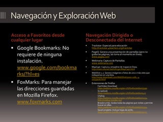 Navegación y Exploración Web

Acceso a Favoritos desde      Navegación Dirigida o
cualquier lugar               Desconectada del Internet
                                 Trackstar: Especial para educación
 Google Bookmarks: No            http://trackstar.4teachers.org/trackstar
                                 PageQ: Genera una presentación de pantallas (pero no
  requiere de ninguna             graba las páginas, las toma al momento en línea).
                                  www.pageq.com

  instalación.                   Webinaria: Captura de Pantallas
                                  www.webinaria.com

  www.google.com/bookma          MapCapt: Captura y empalme de mapas en línea.
                                  http://users.skynet.be/hofinger/MapCapt.html
                              
  rks/?hl=es                      WebShot 1.2: Genera imágenes o fotos de uno o más sites que
                                  indiquemos en una lista.
                                  http://www.download.com/WebShot/3000-2181_4-
                                  10559076.html
 FoxMarks: Para manejar         Extensiones de Firefox
                                      FastVideo Download
  las direcciones guardadas       
                                       https://addons.mozilla.org/en-US/firefox/addon/3590
                                       Scrapbook
                                       https://addons.mozilla.org/en-US/firefox/addon/427
  en Mozilla Firefox.                 Unplug
                                       https://addons.mozilla.org/en-US/firefox/addon/2254
                                       http://unplug.mozdev.org
  www.foxmarks.com                    Breadcrumbs: Graba todas las páginas que visitas y permite
                                       buscar en ellas.
                                       https://addons.mozilla.org/en-US/firefox/addon/2954
                                      SaveComplete: Incluye hojas de estilo.
                                       https://addons.mozilla.org/en-US/firefox/addon/4723
 