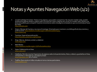 Notas y Apuntes Navegación Web (1/2)
   JumpKnowledge Annotator: Notas en las páginas, que pueden compartirse. No requiere instalar nada, pueden
    anotarse las páginas desde su página web y enviarse las notas y páginas por correo sin instalar nada. Genera una
    dirección publica para compartir nuestros comentarios sobre una página y el estado en que se encontraba al hacer
    las notas.
    http://info.jkn.com
   Zotero: Manejo de Fuentes y recursos al investigar. Orientado para mantener una bibliografía de documentos y
    publicaciones. https://addons.mozilla.org/en-US/firefox/addon/3504
    www.zotero.org
   Trackstar: Especial para educación.
    http://trackstar.4teachers.org/trackstar
   Diigo: Marcas, destacar, anotar y colaborar.
    www.diigo.com
   Web Marker
    https://addons.mozilla.org/en-US/firefox/addon/2679
   Vyew: Colaboración en línea
    www.vyew.com
   ClipMarks: Permite recortar fragmentos de páginas webs (incluyendo textos, fotos y videos) y guardarlos en línea,
    compartirlos o colocarlos en una página propia.
    www.clipmarks.com (IE y Firefox)
   Trailfire: Para construir trillos virtuales en torno a temas particulares.
    www.trailfire.com
 