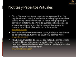 Notitas y Papelitos Virtuales
 Fleck: Notas en las páginas, que pueden compartirse. No
  requiere instalar nada, pueden anotarse las páginas desde su
  página web y también enviarse las notas y las páginas por
  correo sin instalar nada. Permite guardar en línea copias de
  versiones antiguas de las páginas, para así comparar la
  portada de un diario de un día con la de otro día.
  www.fleck.com
 Stickis: Orientado como una red social, incluye el monitoreo
  de palabras claves, fuentes de usuarios y páginas webs.
  www.stickis.com
 MyStickies: Papelitos de colores con notas. Es el más simple
  de todos. No permite (aún) compartir notas con otras
  personas ni esconder las notas (sólo desactivarlas o activarlas
  todas). Requiere Mozilla Firefox.
  www.mystickies.com
 