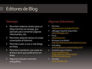 Editores de Blog

Ventajas                                 Algunas Soluciones
   Permiten redactar textos para un        Qumana
                                             www.qumana.com/spanish.htm
    blog mientras se navega, por
    ejemplo para comentar páginas           wBloggar (español disponible)
                                             www.wbloggar.com
    interesantes, etc.
                                            Flock
   Permiten redactar textos sin estar       www.flock.com
    conectados al Internet.                 Windows Live Writer
                                             http://windowslivewriter.spaces.live.com
   Permiten subir a uno o más blogs
                                            Post2Blog
    en línea.                                www.bytescout.com/post2blog.html
   Permiten mantener una copia en          Scribefire (para Firefox)
    el disco de lo que publicamos en         www.scribefire.com
                                             https://addons.mozilla.org/en-
    línea.                                   US/firefox/addon/1730
   Algunos incluyen corrector              Zoundry
    ortográfico.                             www.zoundry.com
 