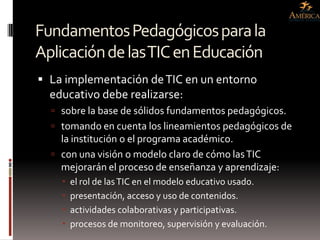 Fundamentos Pedagógicos para la
Aplicación de las TIC en Educación
 La implementación de TIC en un entorno
  educativo debe realizarse:
   sobre la base de sólidos fundamentos pedagógicos.
   tomando en cuenta los lineamientos pedagógicos de
    la institución o el programa académico.
   con una visión o modelo claro de cómo las TIC
    mejorarán el proceso de enseñanza y aprendizaje:
       el rol de las TIC en el modelo educativo usado.
       presentación, acceso y uso de contenidos.
       actividades colaborativas y participativas.
       procesos de monitoreo, supervisión y evaluación.
 