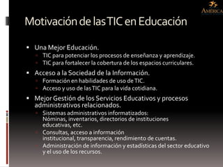 Motivación de las TIC en Educación
 Una Mejor Educación.
    TIC para potenciar los procesos de enseñanza y aprendizaje.
    TIC para fortalecer la cobertura de los espacios curriculares.
 Acceso a la Sociedad de la Información.
    Formación en habilidades de uso de TIC.
    Acceso y uso de las TIC para la vida cotidiana.
 Mejor Gestión de los Servicios Educativos y procesos
  administrativos relacionados.
    Sistemas administrativos informatizados:
     Nóminas, inventarios, directorios de instituciones
     educativas, etc.
    Consultas, acceso a información
     institucional, transparencia, rendimiento de cuentas.
    Administración de información y estadísticas del sector educativo
     y el uso de los recursos.
 