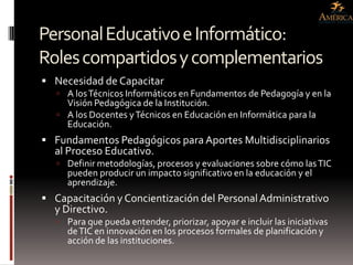 Personal Educativo e Informático:
Roles compartidos y complementarios
 Necesidad de Capacitar
    A los Técnicos Informáticos en Fundamentos de Pedagogía y en la
     Visión Pedagógica de la Institución.
    A los Docentes y Técnicos en Educación en Informática para la
     Educación.
 Fundamentos Pedagógicos para Aportes Multidisciplinarios
  al Proceso Educativo.
    Definir metodologías, procesos y evaluaciones sobre cómo las TIC
     pueden producir un impacto significativo en la educación y el
     aprendizaje.
 Capacitación y Concientización del Personal Administrativo
  y Directivo.
    Para que pueda entender, priorizar, apoyar e incluir las iniciativas
     de TIC en innovación en los procesos formales de planificación y
     acción de las instituciones.
 