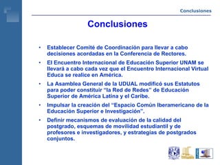Conclusiones Conclusiones Establecer Comité de Coordinación para llevar a cabo decisiones acordadas en la Conferencia de Rectores. El Encuentro Internacional de Educación Superior UNAM se llevará a cabo cada vez que el Encuentro Internacional Virtual Educa se realice en América. La Asamblea General de la UDUAL modificó sus Estatutos para poder constituir “la Red de Redes” de Educación Superior de América Latina y el Caribe. Impulsar la creación del “Espacio Común Iberamericano de la Educación Superior e Investigación”. Definir mecanismos de evaluación de la calidad del postgrado, esquemas de movilidad estudiantil y de profesores e investigadores, y estrategias de postgrados conjuntos. 