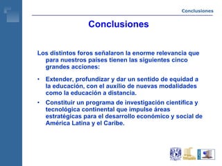 Conclusiones Los distintos foros señalaron la enorme relevancia que para nuestros países tienen las siguientes cinco grandes acciones: Extender, profundizar y dar un sentido de equidad a la educación, con el auxilio de nuevas modalidades como la educación a distancia. Constituir un programa de investigación científica y tecnológica continental que impulse áreas estratégicas para el desarrollo económico y social de América Latina y el Caribe. Conclusiones 