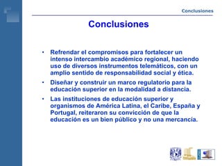 Conclusiones Refrendar el compromisos para fortalecer un intenso intercambio académico regional, haciendo uso de diversos instrumentos telemáticos, con un amplio sentido de responsabilidad social y ética. Diseñar y construir un marco regulatorio para la educación superior en la modalidad a distancia. Las instituciones de educación superior y organismos de América Latina, el Caribe, España y Portugal, reiteraron su convicción de que la educación es un bien público y no una mercancía.  Conclusiones 