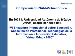 Compromiso UNAM-Virtual Educa En 2004 la Universidad Autónoma de México (UNAM) aceptó ser sede del: “ VI Encuentro Internacional sobre Educación, Capacitación Profesional, Tecnologías de la Información e Innovación Educativa, Virtual Educa 2005” Antecedentes 