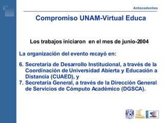 Compromiso UNAM-Virtual Educa Los trabajos iniciaron  en el mes de junio-2004 La organización del evento recayó en: Secretaría de Desarrollo Institucional, a través de la Coordinación de Universidad Abierta y Educación a Distancia (CUAED), y  Secretaría General, a través de la Dirección General de Servicios de Cómputo Académico (DGSCA). Antecedentes 