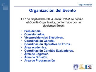 Organización del Evento El 7 de Septiembre-2004, en la UNAM se definió el Comité Organizador, conformado por las siguientes áreas:   Presidencia. Comisionados. Vicepresidencias Ejecutivas. Coordinación General. Coordinación Operativa de Foros. Área académica. Coordinación Comités Evaluadores. Área de Logística. Área de Difusión. Área de Programación Organización 