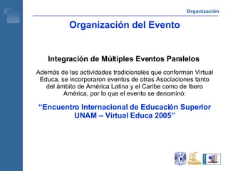 Organización del Evento Integración de Múltiples Eventos Paralelos   Además de las actividades tradicionales que conforman Virtual Educa, se incorporaron eventos de otras Asociaciones tanto del ámbito de América Latina y el Caribe como de Ibero América, por lo que el evento se denominó: “ Encuentro Internacional de Educación Superior UNAM – Virtual Educa 2005” Organización 