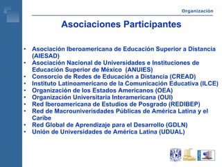 Asociaciones Participantes Asociación Iberoamericana de Educación Superior a Distancia (AIESAD) Asociación Nacional de Universidades e Instituciones de Educación Superior de México  (ANUIES) Consorcio de Redes de Educación a Distancia (CREAD) Instituto Latinoamericano de la Comunicación Educativa (ILCE) Organización de los Estados Americanos (OEA) Organización Universitaria Interamericana (OUI) Red Iberoamericana de Estudios de Posgrado (REDIBEP) Red de Macrouniverisdades Públicas de América Latina y el Caribe Red Global de Aprendizaje para el Desarrollo (GDLN) Unión de Universidades de América Latina (UDUAL) Organización 