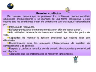Resolver conflictos De cualquier manera que se presenten los problemas, pueden constituir situaciones enriquecedoras si se manejan de una forma constructiva y esto supone que los estudiantes traten de enfrentarse con una actitud caracterizada por:  Intención de resolverlos.  Esfuerzo por razonar de manera creativa con afán de "ganar ganar".  Alta calidad en la toma de decisiones escuchando los diferentes puntos de vista.  Capacidad de manejar la tensión emocional que supone lidiar con dificultades.  Discernimiento entre las relaciones interpersonales, de amistad, de compañerismo y de conflicto.  Respeto y confianza hacia los demás aunado al compromiso y cohesividad con el grupo.  Aceptando que los problemas no se resuelven ignorándolos.   