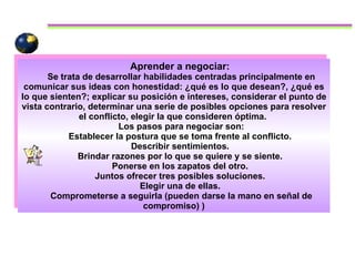 Aprender a negociar:  Se trata de desarrollar habilidades centradas principalmente en comunicar sus ideas con honestidad: ¿qué es lo que desean?, ¿qué es lo que sienten?; explicar su posición e intereses, considerar el punto de vista contrario, determinar una serie de posibles opciones para resolver el conflicto, elegir la que consideren óptima.  Los pasos para negociar son: Establecer la postura que se toma frente al conflicto.  Describir sentimientos.  Brindar razones por lo que se quiere y se siente.  Ponerse en los zapatos del otro.  Juntos ofrecer tres posibles soluciones.  Elegir una de ellas.  Comprometerse a seguirla (pueden darse la mano en señal de compromiso)   ) 