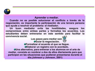 Aprender a mediar.  Cuando no es posible solucionar el conflicto a través de la negociación, es importante la participación de una tercera persona que ayude a resolver el problema: el mediador.  Un buen mediador evita las hostilidades, asegura los compromisos entre ambas partes y formaliza los acuerdos. Los estudiantes deben entrenarse en este sentido para facilitar la convivencia social.  Los pasos para mediar son:  Guiar la negociación.  Formalizar el acuerdo al que se llegue.  Elaborar un registro con lo acordado.  Una alternativa, para entrenar a los alumnos en el arte de mediar, consiste en nombrar a dos de ellos diariamente para que participen en las situaciones que pudieran presentarse durante el día.(Johnson y Johnson, 2001) 