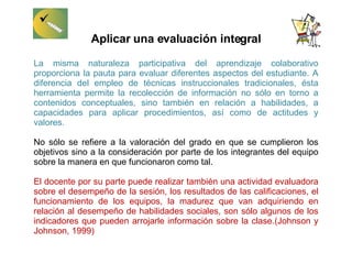 Aplicar una evaluación integral La misma naturaleza participativa del aprendizaje colaborativo proporciona la pauta para evaluar diferentes aspectos del estudiante. A diferencia del empleo de técnicas instruccionales tradicionales, ésta herramienta permite la recolección de información no sólo en torno a contenidos conceptuales, sino también en relación a habilidades, a capacidades para aplicar procedimientos, así como de actitudes y valores.  No sólo se refiere a la valoración del grado en que se cumplieron los objetivos sino a la consideración por parte de los integrantes del equipo sobre la manera en que funcionaron como tal. El docente por su parte puede realizar también una actividad evaluadora sobre el desempeño de la sesión, los resultados de las calificaciones, el funcionamiento de los equipos, la madurez que van adquiriendo en relación al desempeño de habilidades sociales, son sólo algunos de los indicadores que pueden arrojarle información sobre la clase.(Johnson y Johnson, 1999) 