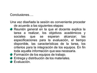 Conclusiones…. Una vez diseñada la sesión es conveniente proceder de acuerdo a las siguientes etapas: Reunión general en la que el docente explica la tarea a realizar, los objetivos académicos y sociales que se esperan alcanzar; las especificaciones para la evaluación, el tiempo disponible, las características de la tarea, los criterios para la integración de los equipos. En fin toda aquella información que sea necesaria.  Formación de los equipos de trabajo.  Entrega y distribución de los materiales.  Evaluación.  