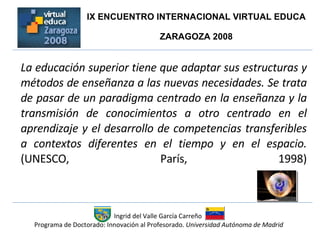 La educación superior tiene que adaptar sus estructuras y métodos de enseñanza a las nuevas necesidades. Se trata de pasar de un paradigma centrado en la enseñanza y la transmisión de conocimientos a otro centrado en el aprendizaje y el desarrollo de competencias transferibles a contextos diferentes en el tiempo y en el espacio.  (UNESCO, París, 1998) Ingrid del Valle García Carreño  Programa de Doctorado: Innovación al Profesorado.  Universidad Autónoma de Madrid IX ENCUENTRO INTERNACIONAL VIRTUAL EDUCA  ZARAGOZA 2008  