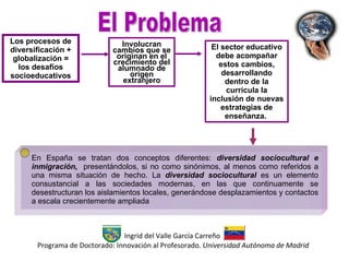 Los procesos de diversificación + globalización =  los desafíos socioeducativos En España se tratan dos conceptos diferentes:  diversidad sociocultural e inmigración,  presentándolos, si no como sinónimos, al menos como referidos a una misma situación de hecho. La  diversidad sociocultural  es un elemento consustancial a las sociedades modernas, en las que continuamente se desestructuran los aislamientos locales, generándose desplazamientos y contactos a escala crecientemente ampliada El Problema Ingrid del Valle García Carreño  Programa de Doctorado: Innovación al Profesorado.  Universidad Autónoma de Madrid Involucran cambios  que se originan en el crecimiento del alumnado de origen extranjero El sector educativo debe acompañar estos cambios, desarrollando dentro de la curricula la inclusión de nuevas estrategias de enseñanza.  
