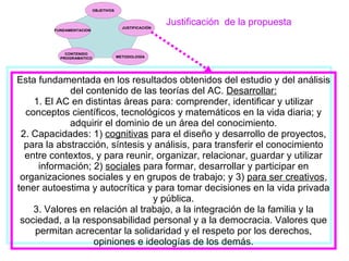 Justificación  de la propuesta Esta fundamentada en los resultados obtenidos del estudio y del análisis del contenido de las teorías del AC.  Desarrollar: 1. El AC en distintas áreas para: comprender, identificar y utilizar conceptos científicos, tecnológicos y matemáticos en la vida diaria; y adquirir el dominio de un área del conocimiento. 2. Capacidades: 1)  cognitivas  para el diseño y desarrollo de proyectos, para la abstracción, síntesis y análisis, para transferir el conocimiento entre contextos, y para reunir, organizar, relacionar, guardar y utilizar información; 2)  sociales  para formar, desarrollar y participar en organizaciones sociales y en grupos de trabajo; y 3)  para ser creativos , tener autoestima y autocrítica y para tomar decisiones en la vida privada y pública. 3. Valores en relación al trabajo, a la integración de la familia y la sociedad, a la responsabilidad personal y a la democracia. Valores que permitan acrecentar la solidaridad y el respeto por los derechos, opiniones e ideologías de los demás. 