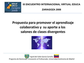 Propuesta para promover el aprendizaje colaborativo y  su aporte a los  salones de clases divergentes Ingrid del Valle García Carreño  Programa de Doctorado: Innovación al Profesorado.  Universidad Autónoma de Madrid IX ENCUENTRO INTERNACIONAL VIRTUAL EDUCA  ZARAGOZA 2008  