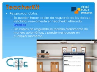 • Resguardar datos:
– Se pueden hacer copias de resguardo de los datos e
instalarlos nuevamente en TeacherKit utilizando
DropBox
– Las copias de resguardo se realizan diariamente de
manera automática, y pueden restaurarse en
cualquier momento

 