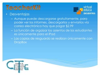 • Desventajas
– Aunque puede descargarse gratuitamente, para
poder ver los informes, descargarlos y enviarlos vía
correo electrónico hay que pagar $2.99
– La función de orgaizar los asientos de los estudiantes
es únicamente para el iPad
– Las copias de resguardo se realizan únicamente con
DropBox

 